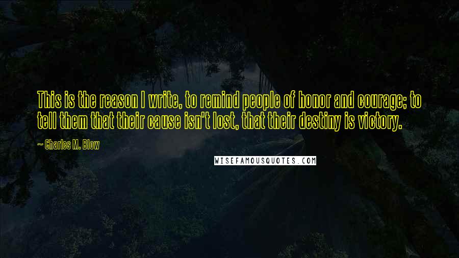 Charles M. Blow Quotes: This is the reason I write, to remind people of honor and courage; to tell them that their cause isn't lost, that their destiny is victory.