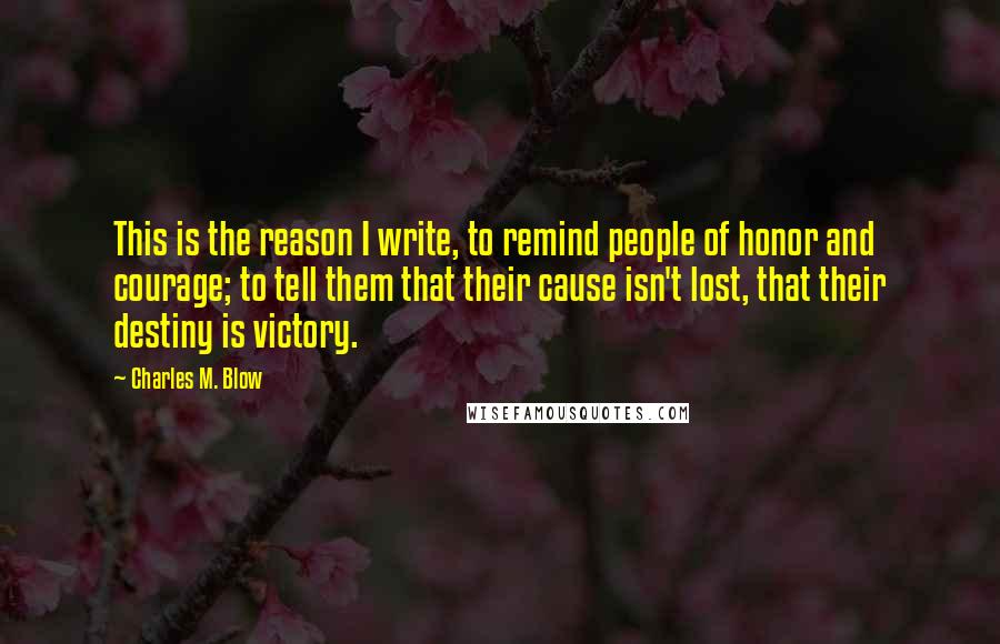 Charles M. Blow Quotes: This is the reason I write, to remind people of honor and courage; to tell them that their cause isn't lost, that their destiny is victory.