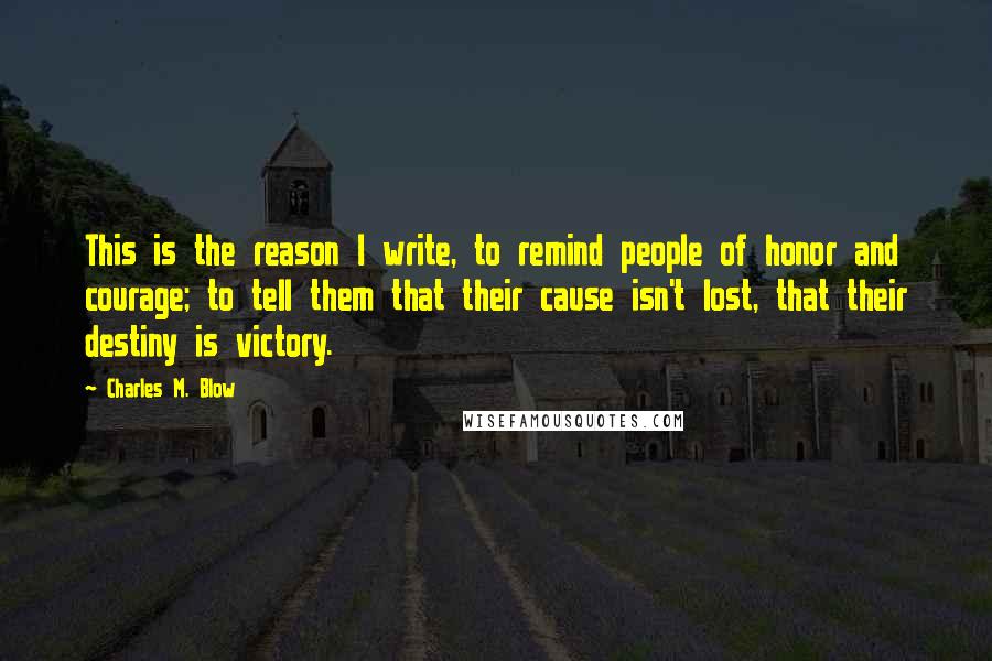 Charles M. Blow Quotes: This is the reason I write, to remind people of honor and courage; to tell them that their cause isn't lost, that their destiny is victory.