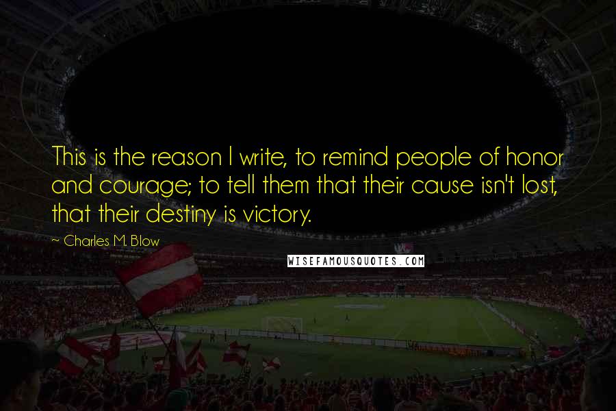 Charles M. Blow Quotes: This is the reason I write, to remind people of honor and courage; to tell them that their cause isn't lost, that their destiny is victory.