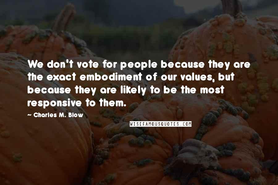 Charles M. Blow Quotes: We don't vote for people because they are the exact embodiment of our values, but because they are likely to be the most responsive to them.