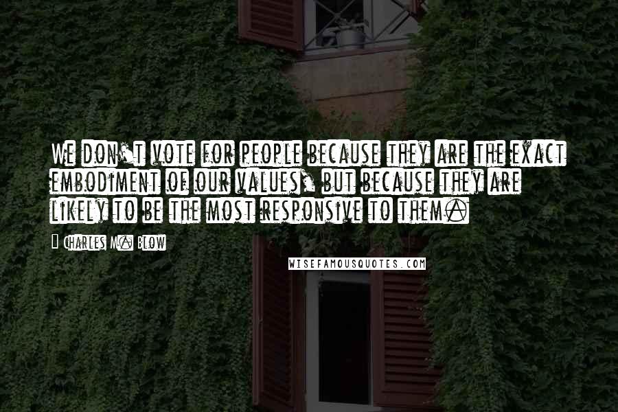 Charles M. Blow Quotes: We don't vote for people because they are the exact embodiment of our values, but because they are likely to be the most responsive to them.