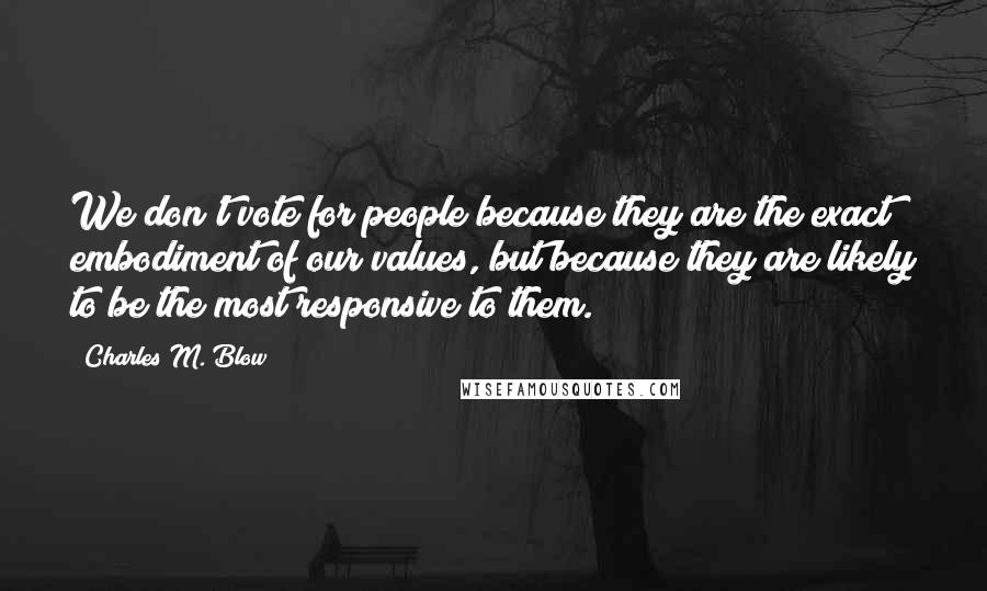 Charles M. Blow Quotes: We don't vote for people because they are the exact embodiment of our values, but because they are likely to be the most responsive to them.