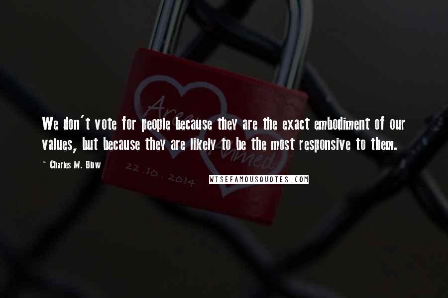 Charles M. Blow Quotes: We don't vote for people because they are the exact embodiment of our values, but because they are likely to be the most responsive to them.