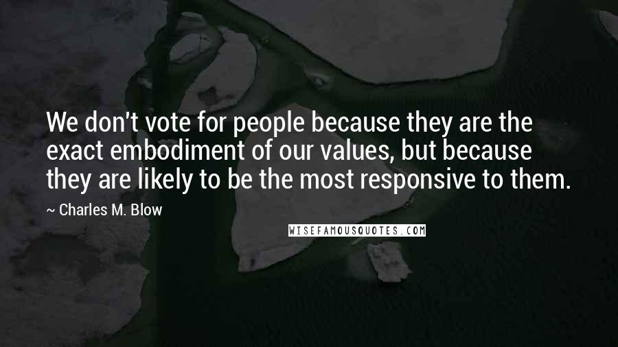 Charles M. Blow Quotes: We don't vote for people because they are the exact embodiment of our values, but because they are likely to be the most responsive to them.