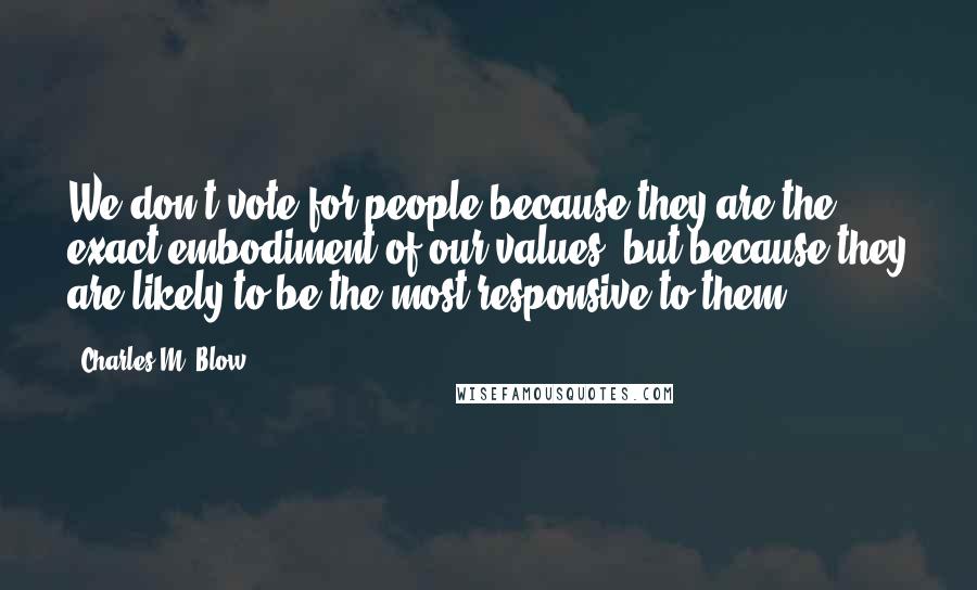 Charles M. Blow Quotes: We don't vote for people because they are the exact embodiment of our values, but because they are likely to be the most responsive to them.