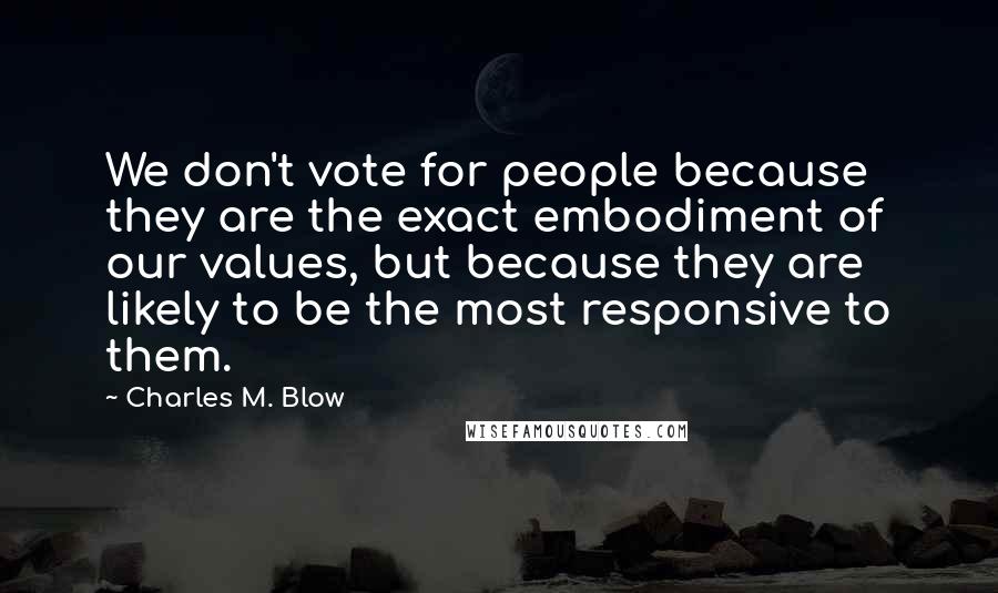 Charles M. Blow Quotes: We don't vote for people because they are the exact embodiment of our values, but because they are likely to be the most responsive to them.