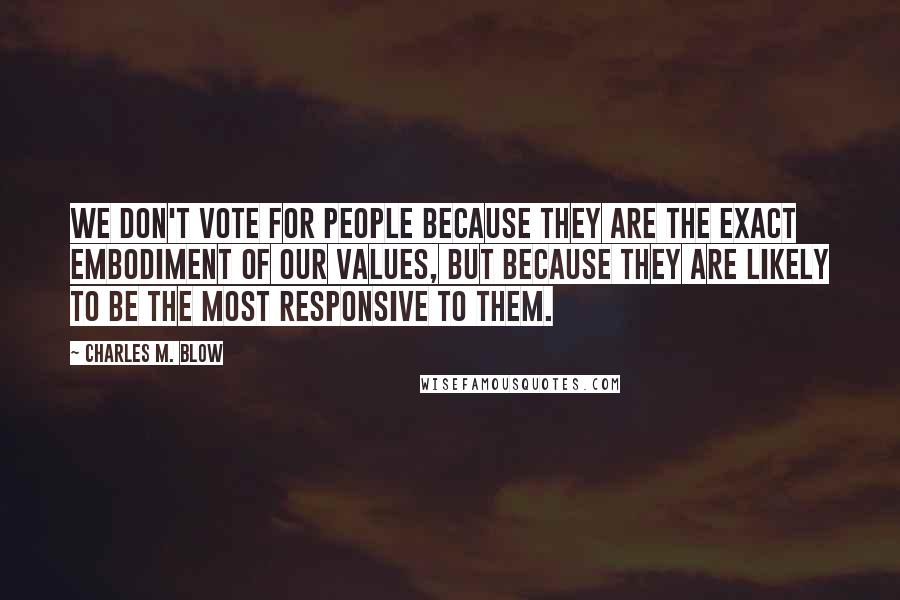 Charles M. Blow Quotes: We don't vote for people because they are the exact embodiment of our values, but because they are likely to be the most responsive to them.