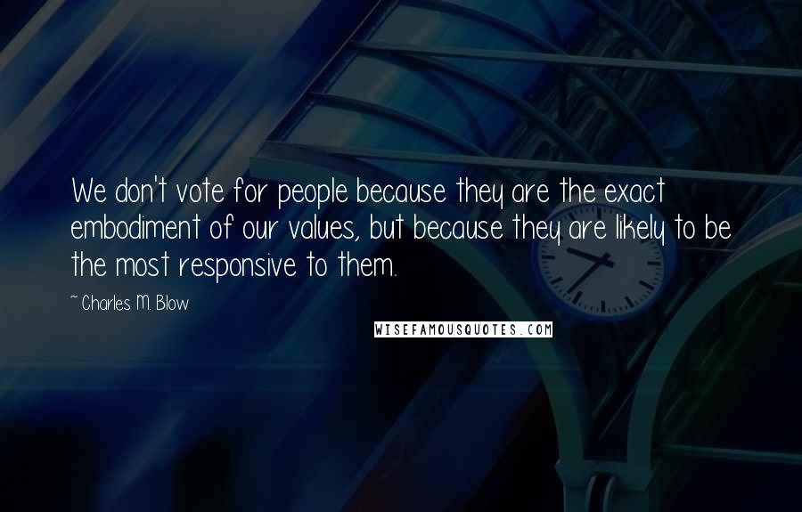 Charles M. Blow Quotes: We don't vote for people because they are the exact embodiment of our values, but because they are likely to be the most responsive to them.