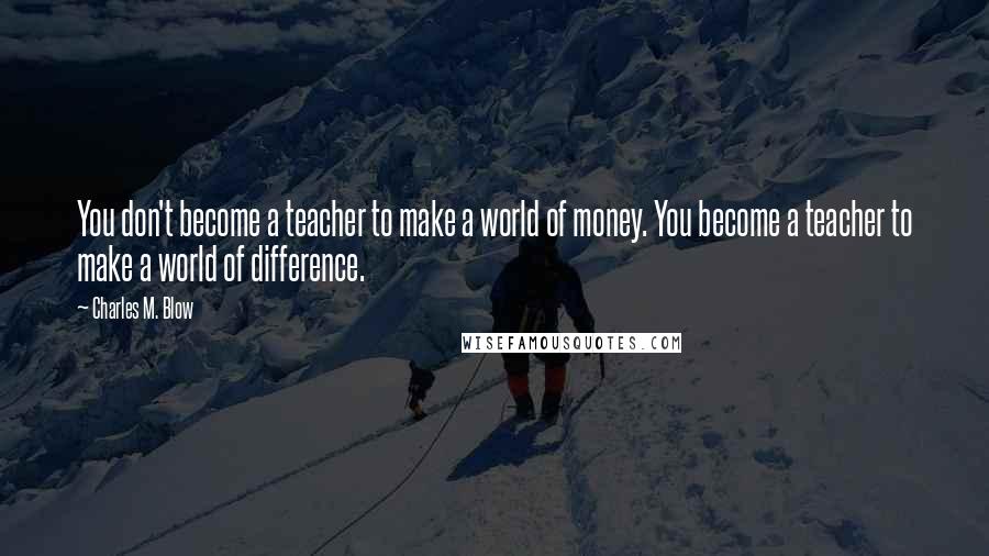 Charles M. Blow Quotes: You don't become a teacher to make a world of money. You become a teacher to make a world of difference.