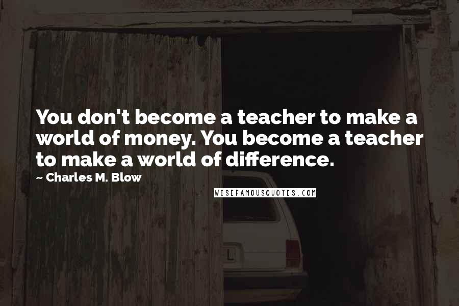 Charles M. Blow Quotes: You don't become a teacher to make a world of money. You become a teacher to make a world of difference.
