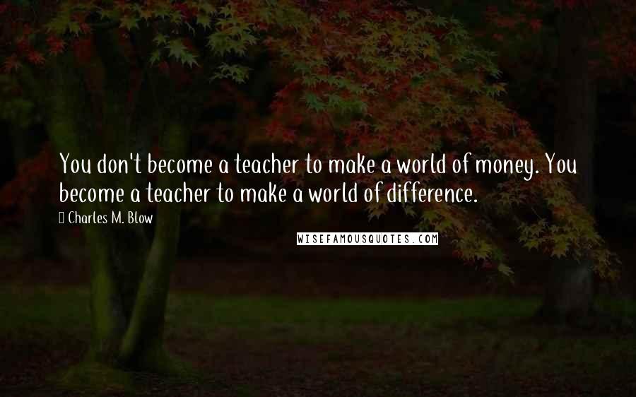 Charles M. Blow Quotes: You don't become a teacher to make a world of money. You become a teacher to make a world of difference.