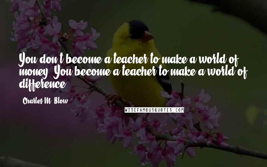 Charles M. Blow Quotes: You don't become a teacher to make a world of money. You become a teacher to make a world of difference.