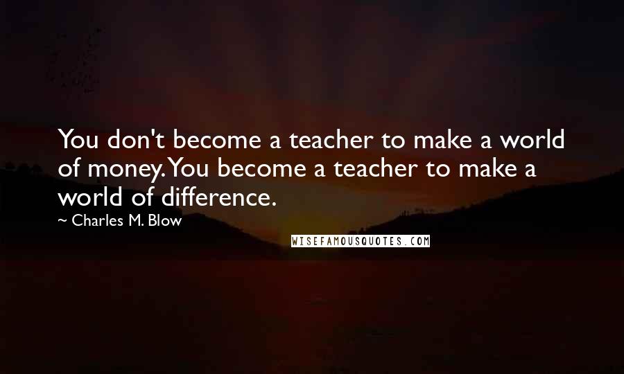 Charles M. Blow Quotes: You don't become a teacher to make a world of money. You become a teacher to make a world of difference.