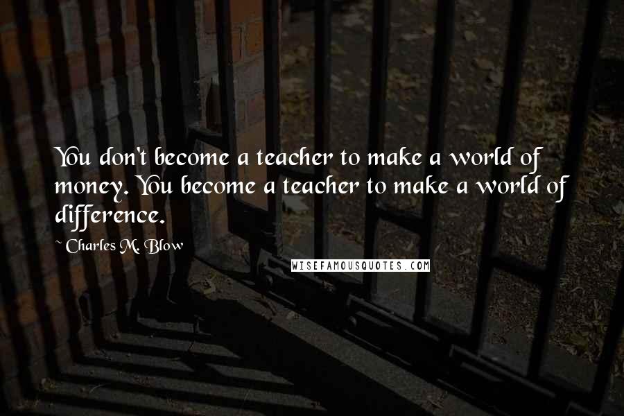 Charles M. Blow Quotes: You don't become a teacher to make a world of money. You become a teacher to make a world of difference.