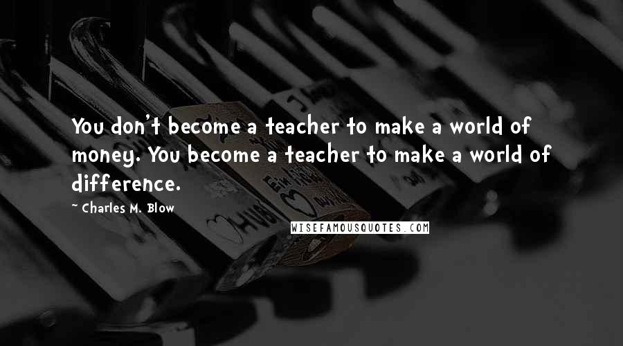 Charles M. Blow Quotes: You don't become a teacher to make a world of money. You become a teacher to make a world of difference.