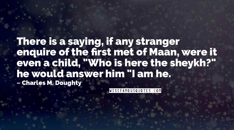 Charles M. Doughty Quotes: There is a saying, if any stranger enquire of the first met of Maan, were it even a child, "Who is here the sheykh?" he would answer him "I am he.