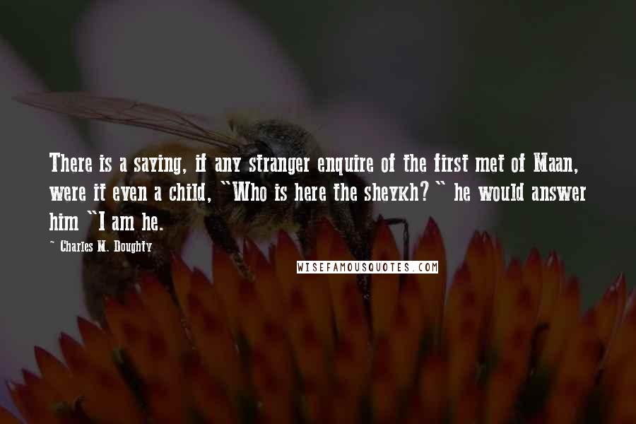 Charles M. Doughty Quotes: There is a saying, if any stranger enquire of the first met of Maan, were it even a child, "Who is here the sheykh?" he would answer him "I am he.