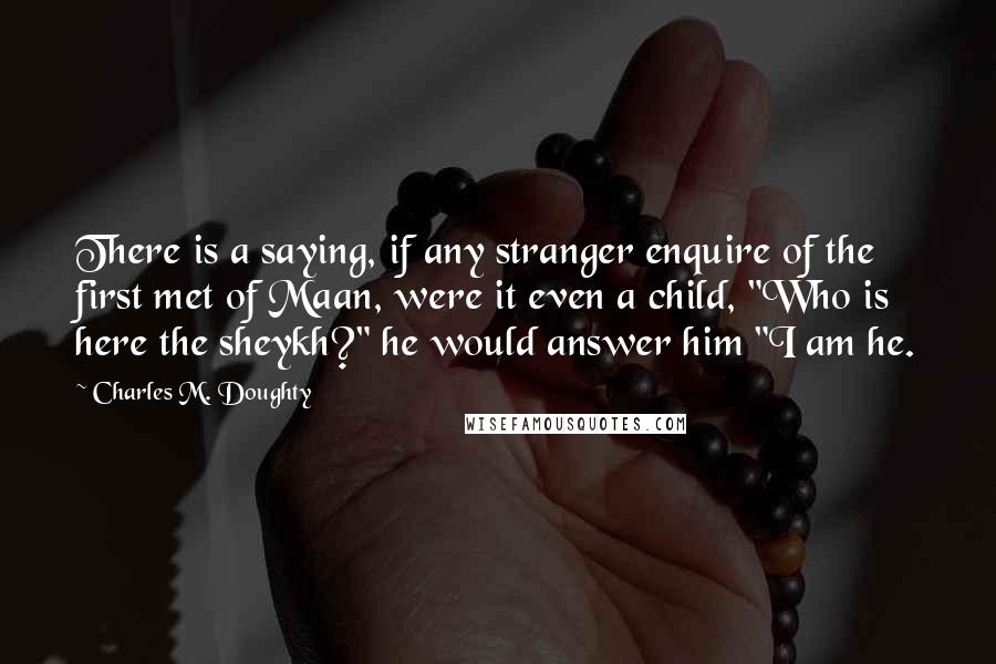 Charles M. Doughty Quotes: There is a saying, if any stranger enquire of the first met of Maan, were it even a child, "Who is here the sheykh?" he would answer him "I am he.