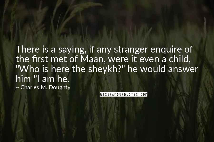 Charles M. Doughty Quotes: There is a saying, if any stranger enquire of the first met of Maan, were it even a child, "Who is here the sheykh?" he would answer him "I am he.