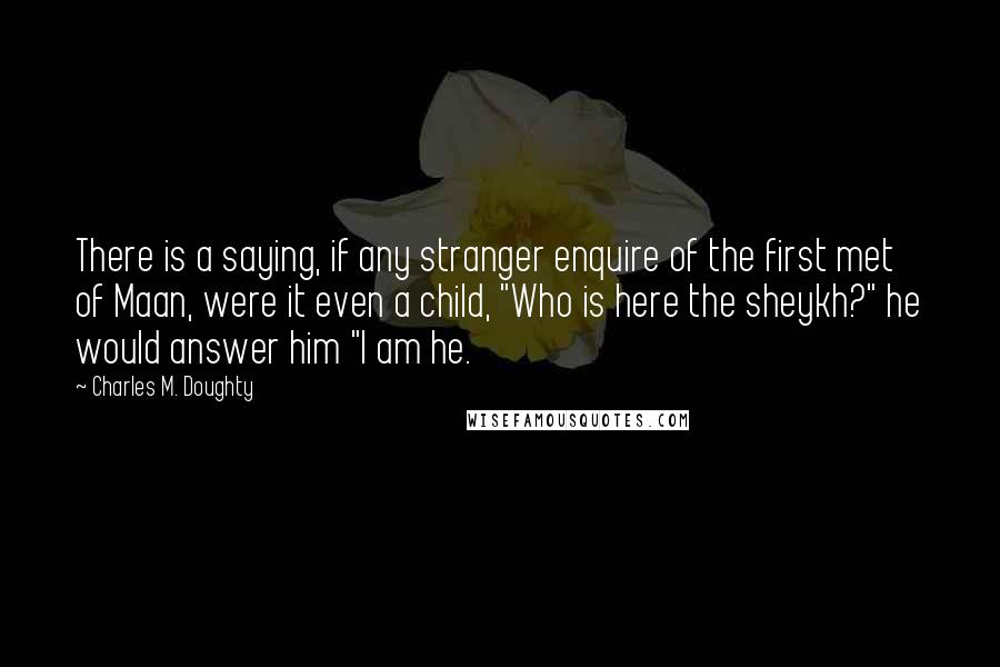 Charles M. Doughty Quotes: There is a saying, if any stranger enquire of the first met of Maan, were it even a child, "Who is here the sheykh?" he would answer him "I am he.