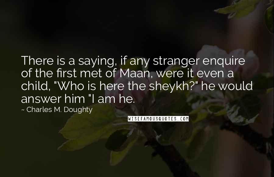 Charles M. Doughty Quotes: There is a saying, if any stranger enquire of the first met of Maan, were it even a child, "Who is here the sheykh?" he would answer him "I am he.