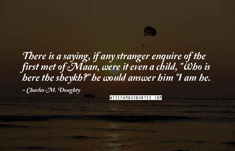 Charles M. Doughty Quotes: There is a saying, if any stranger enquire of the first met of Maan, were it even a child, "Who is here the sheykh?" he would answer him "I am he.