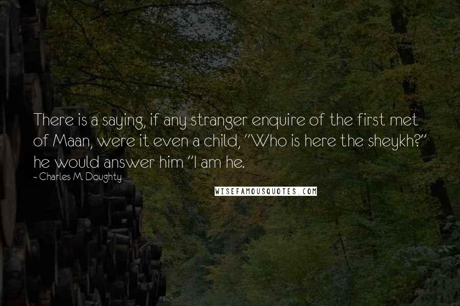 Charles M. Doughty Quotes: There is a saying, if any stranger enquire of the first met of Maan, were it even a child, "Who is here the sheykh?" he would answer him "I am he.