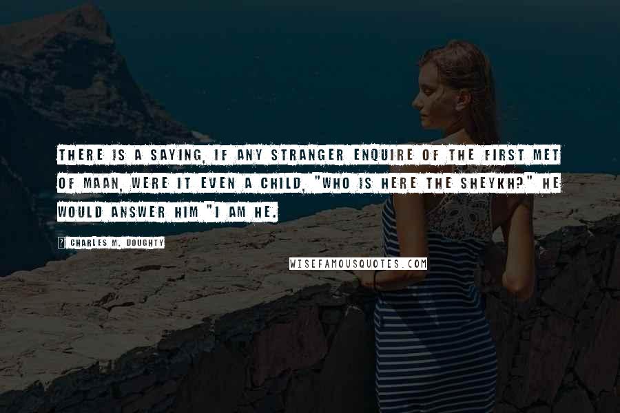 Charles M. Doughty Quotes: There is a saying, if any stranger enquire of the first met of Maan, were it even a child, "Who is here the sheykh?" he would answer him "I am he.
