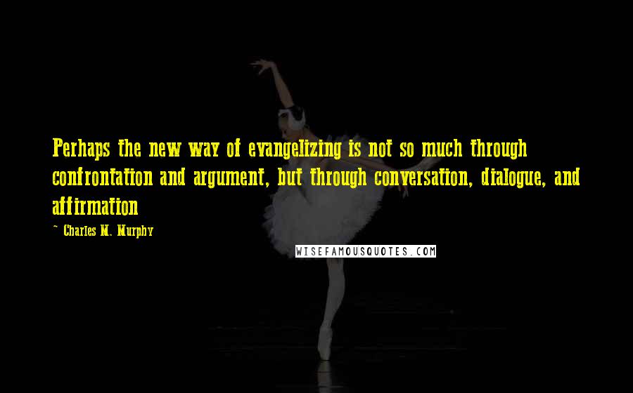Charles M. Murphy Quotes: Perhaps the new way of evangelizing is not so much through confrontation and argument, but through conversation, dialogue, and affirmation