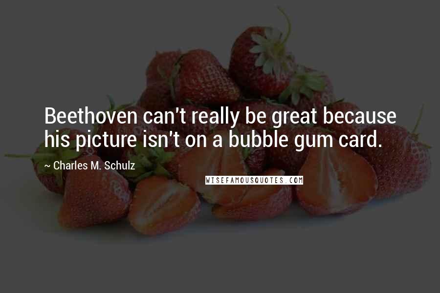 Charles M. Schulz Quotes: Beethoven can't really be great because his picture isn't on a bubble gum card.