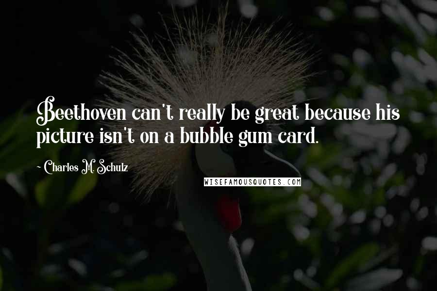 Charles M. Schulz Quotes: Beethoven can't really be great because his picture isn't on a bubble gum card.