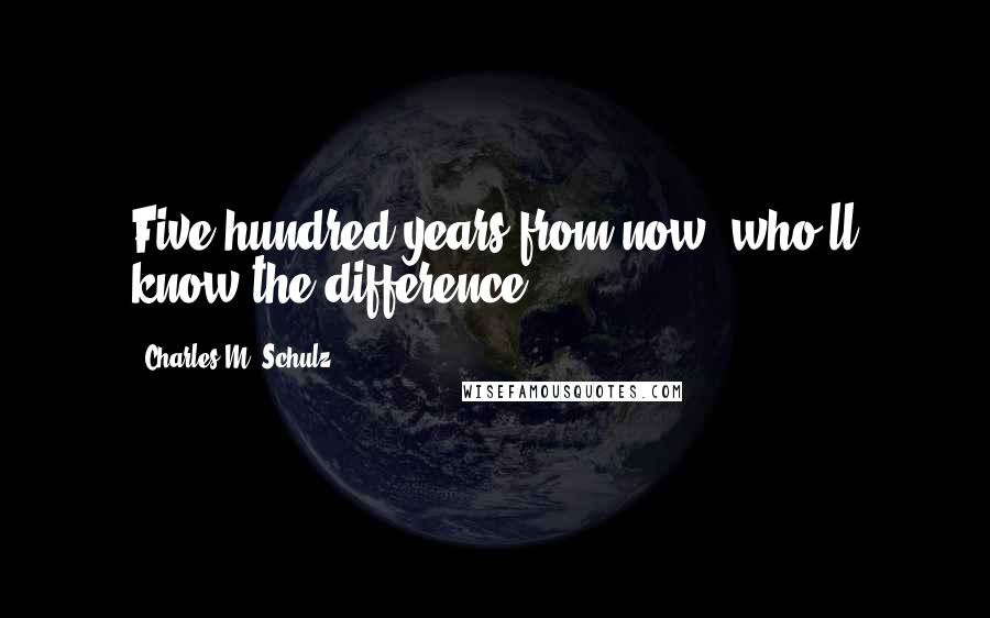 Charles M. Schulz Quotes: Five hundred years from now, who'll know the difference?!