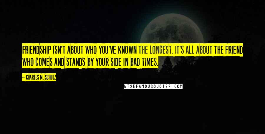 Charles M. Schulz Quotes: Friendship isn't about who you've known the longest. It's all about the friend who comes and stands by your side in bad times.