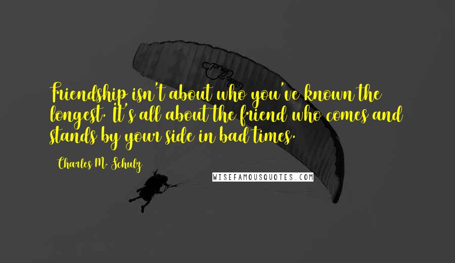 Charles M. Schulz Quotes: Friendship isn't about who you've known the longest. It's all about the friend who comes and stands by your side in bad times.