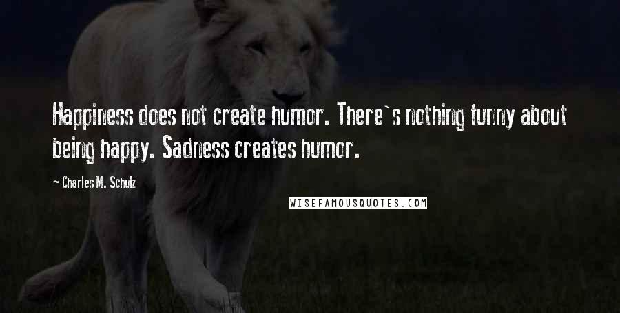 Charles M. Schulz Quotes: Happiness does not create humor. There's nothing funny about being happy. Sadness creates humor.