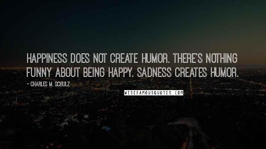 Charles M. Schulz Quotes: Happiness does not create humor. There's nothing funny about being happy. Sadness creates humor.