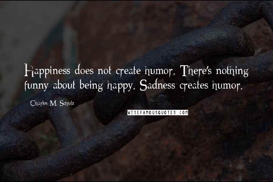 Charles M. Schulz Quotes: Happiness does not create humor. There's nothing funny about being happy. Sadness creates humor.