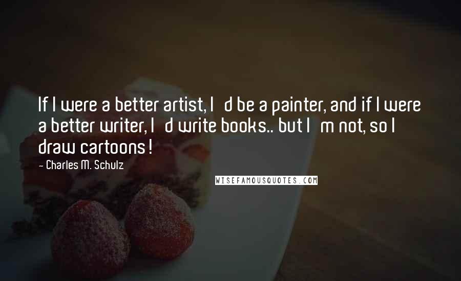 Charles M. Schulz Quotes: If I were a better artist, I'd be a painter, and if I were a better writer, I'd write books.. but I'm not, so I draw cartoons!