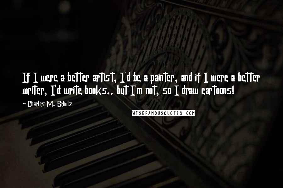 Charles M. Schulz Quotes: If I were a better artist, I'd be a painter, and if I were a better writer, I'd write books.. but I'm not, so I draw cartoons!