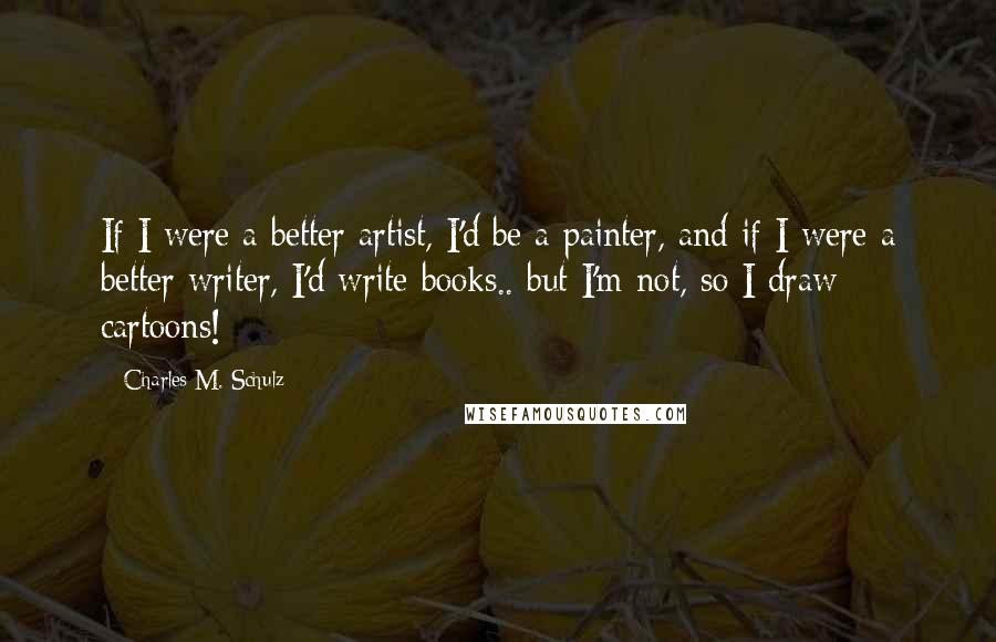 Charles M. Schulz Quotes: If I were a better artist, I'd be a painter, and if I were a better writer, I'd write books.. but I'm not, so I draw cartoons!