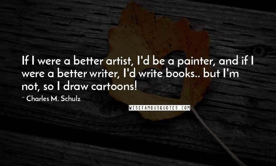 Charles M. Schulz Quotes: If I were a better artist, I'd be a painter, and if I were a better writer, I'd write books.. but I'm not, so I draw cartoons!