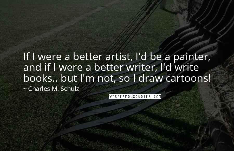 Charles M. Schulz Quotes: If I were a better artist, I'd be a painter, and if I were a better writer, I'd write books.. but I'm not, so I draw cartoons!