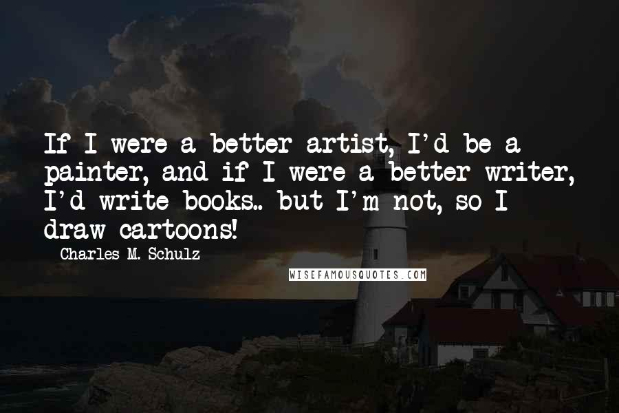 Charles M. Schulz Quotes: If I were a better artist, I'd be a painter, and if I were a better writer, I'd write books.. but I'm not, so I draw cartoons!