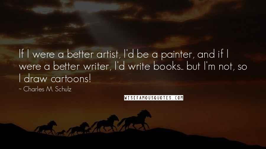 Charles M. Schulz Quotes: If I were a better artist, I'd be a painter, and if I were a better writer, I'd write books.. but I'm not, so I draw cartoons!