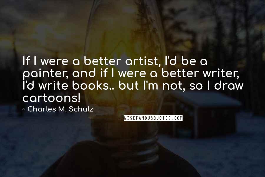 Charles M. Schulz Quotes: If I were a better artist, I'd be a painter, and if I were a better writer, I'd write books.. but I'm not, so I draw cartoons!