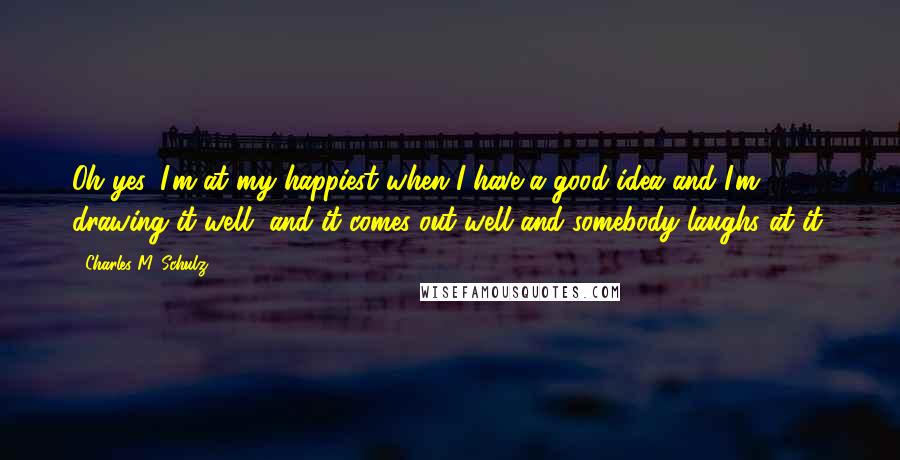 Charles M. Schulz Quotes: Oh yes, I'm at my happiest when I have a good idea and I'm drawing it well, and it comes out well and somebody laughs at it.