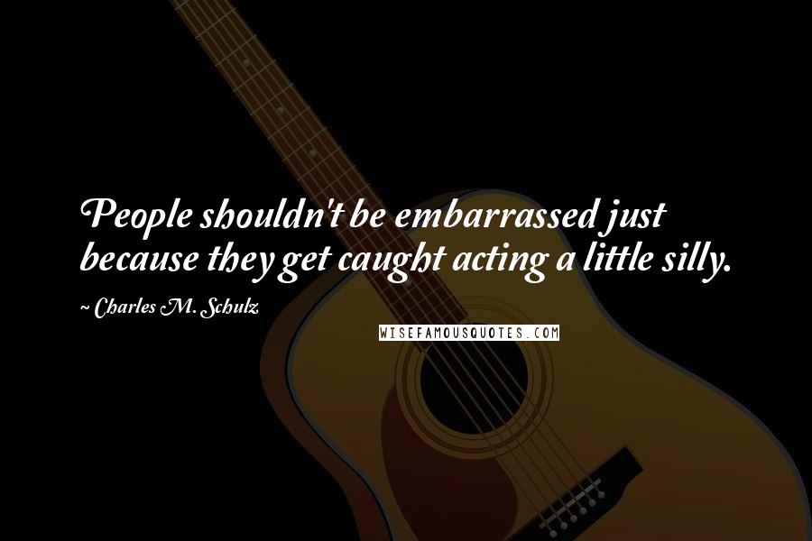 Charles M. Schulz Quotes: People shouldn't be embarrassed just because they get caught acting a little silly.