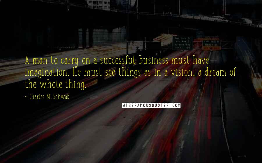 Charles M. Schwab Quotes: A man to carry on a successful business must have imagination. He must see things as in a vision, a dream of the whole thing.