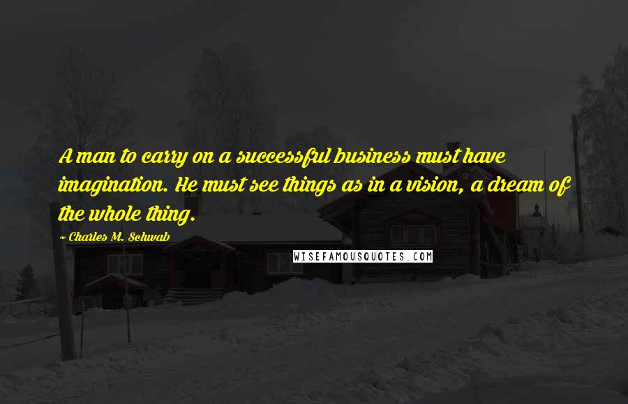 Charles M. Schwab Quotes: A man to carry on a successful business must have imagination. He must see things as in a vision, a dream of the whole thing.